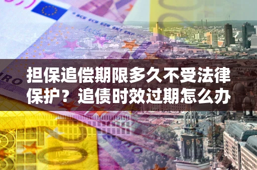 济南担保追偿期限多久不受法律保护？追债时效过期怎么办？