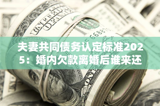 济南夫妻共同债务认定标准2025：婚内欠款离婚后谁来还？