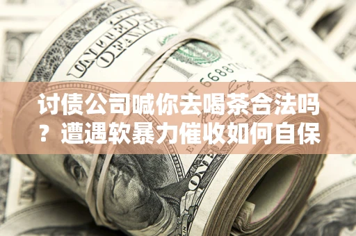 济南讨债公司喊你去喝茶合法吗？遭遇软暴力催收如何自保？