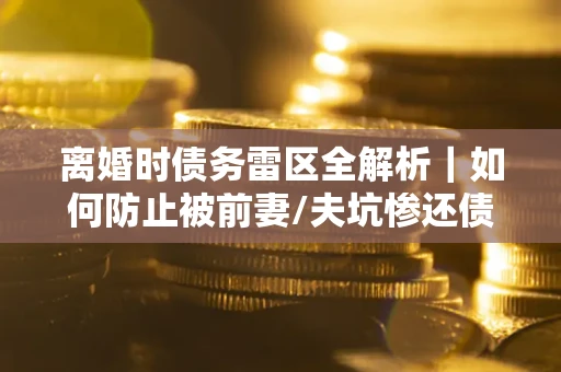 济南离婚时债务雷区全解析｜如何防止被前妻/夫坑惨还债？